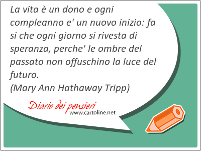 La vita  un dono e ogni compleanno e' un nuovo inizio: fa si che ogni giorno si rivesta di speranza, perche' le ombre del passato non offuschino la luce del futuro.