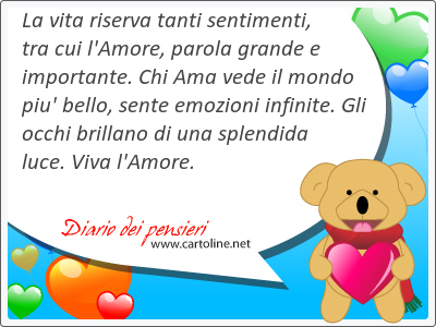 La vita ri<strong>serva</strong> tanti sentimenti, tra cui l'Amore, parola grande e importante. Chi Ama vede il mondo piu' bello, sente emozioni infinite. Gli occhi brillano di una splendida luce. Viva l'Amore.