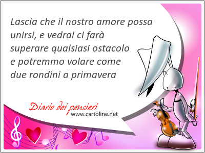 Lascia che il nostro amore possa unirsi, e vedrai ci far superare <strong>qualsiasi</strong> ostacolo e potremmo volare come due rondini a primavera