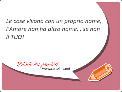 Le cose vivono con un proprio nome, l'Amore non ha altro nome... se non il TUO!