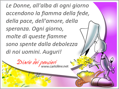 Le Donne, all'alba di ogni <strong>giorno</strong> accendono la fiamma della fede, della pace, dell'amore, della speranza. Ogni <strong>giorno</strong>, molte di queste fiamme sono spente dalla debolezza di noi uomini. Auguri!