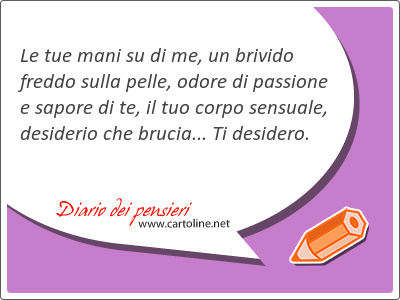 Le tue mani su di me, un brivido freddo sulla pelle, odore di passione e sapore di te, il tuo corpo sensuale, desiderio che brucia... Ti desidero.