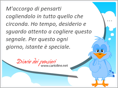 M'<strong>accorgo</strong> di pensarti cogliendolo in tutto quello che circonda. Ho tempo, desiderio e sguardo attento a cogliere questo segnale. Per questo ogni giorno, istante è speciale.