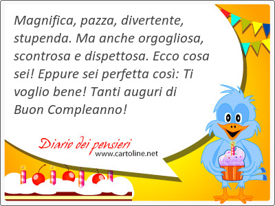 Magnifica, pazza, divertente, stupenda. Ma anche orgogliosa, scontrosa e dispettosa. Ecco cosa sei! Eppure sei perfetta cos: Ti voglio bene! Tanti auguri di Buon Compleanno!