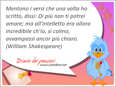 Mentono i versi che una volta ho scritto, dissi: Di pi non ti potrei amare; ma all'intelletto era allora incredibile ch'io, s colmo, avvampassi <strong>ancor</strong> pi chiaro.