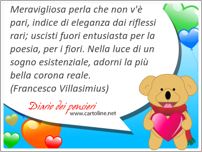 Meravigliosa perla che non v' pari, indice di eleganza dai riflessi rari; uscisti fuori entusiasta per la poesia, per i fiori. Nella luce di un sogno esistenziale, adorni la pi bella corona reale.