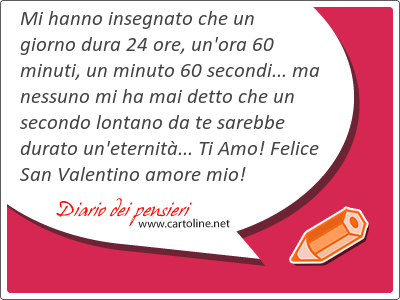 Mi hanno insegnato che un giorno dura 24 ore, un'ora 60 minuti, un minuto 60 secondi... ma nessuno mi ha mai detto che un secondo <strong>lontano</strong> da te sarebbe durato un'eternit... Ti Amo! Felice San Valentino amore mio!