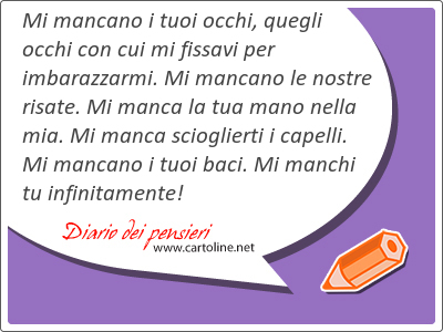 Mi mancano i tuoi occhi, quegli occhi con cui mi fissavi per imbarazzarmi. Mi mancano le nostre <strong>risate</strong>. Mi manca la tua mano nella mia. Mi manca scioglierti i capelli. Mi mancano i tuoi baci. Mi manchi tu infinitamente!