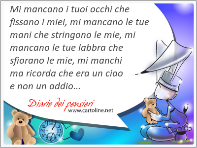 Mi mancano i tuoi occhi che fissano i miei, mi mancano le tue <strong>mani</strong> che stringono le mie, mi mancano le tue labbra che sfiorano le mie, mi manchi ma ricorda che era un ciao e non un addio...