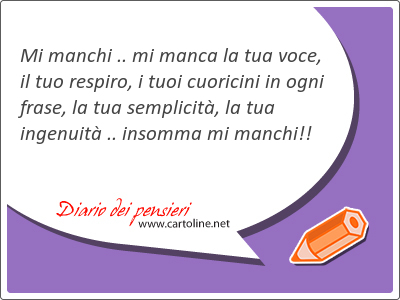 Mi manchi .. mi manca la tua voce, il tuo respiro, i tuoi cuoricini in ogni frase, la tua semplicitą, la tua ingenuitą .. insomma mi manchi!!