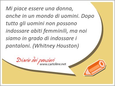 Mi piace essere una donna, anche in un mondo di uomini. Dopo tutto gli uomini non possono indossare abiti femminili, ma noi siamo in grado di indossare i pantaloni.