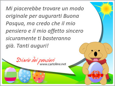 Mi piacerebbe trovare un modo originale per augurarti Buona Pasqua, ma credo che il mio pensiero e il mio affetto sincero sicuramente ti basteranno gi. Tanti auguri!