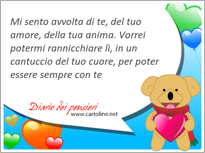 Mi sento avvolta di te, del tuo amore, della tua anima. Vorrei potermi rannicchiare l, in un cantuccio del tuo cuore, per poter essere sempre con te