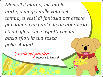 Modelli il giorno, incanti la notte, dipingi i mille volti del tempo, ti vesti di fantasia per essere pi donna che puoi e in un abbraccio chiudi gli occhi e aspetti che un bacio sfiori la tua rosea  pelle. Auguri