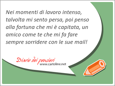 Nei momenti di lavoro intenso, talvolta mi sento persa, poi penso alla fortuna che mi  capitata, un amico come te che mi fa fare sempre <strong>sorridere</strong> con le sue mail!