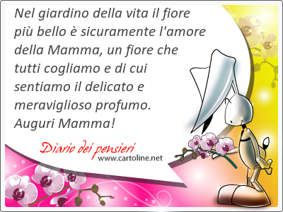 Nel giardino della vita il fiore pi bello  sicuramente l'amore della Mamma, un fiore che tutti cogliamo e di cui sentiamo il delicato e meraviglioso <strong>profumo</strong>. Auguri Mamma!