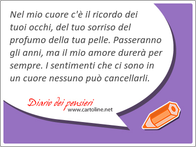 Nel mio cuore c' il ricordo dei tuoi occhi, del tuo sorriso del profumo della tua pelle. Passeranno gli anni, ma il mio amore durer per sempre. I <strong>sentimenti</strong> che ci sono in un cuore nessuno pu cancellarli.