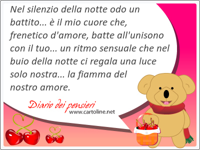 Nel silenzio della notte odo un battito...  il mio cuore che, frenetico d'amore, batte all'unisono con il tuo... un ritmo sensuale che nel buio della notte ci regala una luce solo nostra... la fiamma del nostro amore.