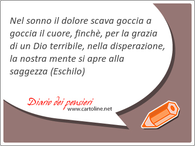 Nel sonno il dolore scava goccia a goccia il <strong>cuore</strong>, finch, per la grazia di un Dio terribile, nella disperazione, la nostra mente si apre alla saggezza