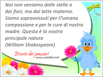 Noi non veniamo dalle stelle o dai fiori, ma dal latte materno. Siamo sopravvissuti per lumana compassione e per le cure di nostra madre. Questa  la nostra principale natura