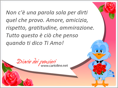 Non c' una parola sola per dirti quel che provo. Amore, amicizia, rispetto, gratitudine, ammirazione. Tutto questo  ci che penso quando ti dico Ti Amo!