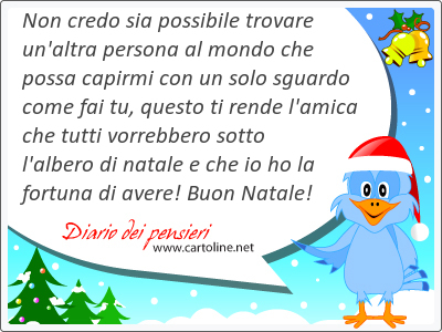 Non credo sia possibile trovare un'altra persona al mondo che possa capirmi con un solo sguardo come fai tu, questo ti rende l'amica che tutti vorrebbero sotto l'albero di natale e che io ho la fortuna di avere! Buon Natale!