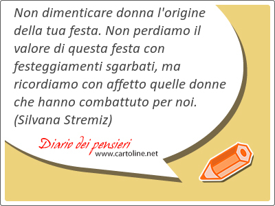 Non dimenticare donna l'origine della tua <strong>festa</strong>. Non perdiamo il valore di questa <strong>festa</strong> con festeggiamenti sgarbati, ma ricordiamo con affetto quelle donne che hanno combattuto per noi.