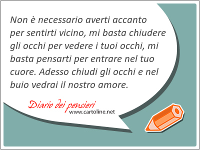 Non  necessario averti accanto per <strong>sentirti</strong> vicino, mi basta chiudere gli occhi per vedere i tuoi occhi, mi basta pensarti per entrare nel tuo cuore. Adesso chiudi gli occhi e nel buio vedrai il nostro amore.