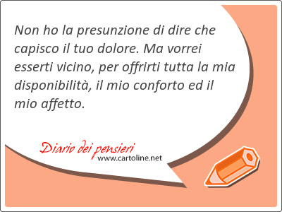 Non ho la presunzione di dire che capisco il tuo dolore. Ma vorrei esserti vicino, per offrirti tutta la mia disponibilità, il mio conforto ed il mio affetto.
