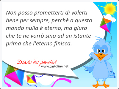 Non posso prometterti di volerti bene per sempre, perch a questo mondo nulla  eterno, ma giuro che te ne vorr sino ad un istante prima che l'eterno finisca.