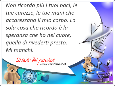 Non ricordo pi i tuoi baci, le tue carezze, le tue mani che accarezzano il mio corpo. La sola cosa che ricordo  la speranza che ho nel <strong>cuore</strong>, quella di rivederti presto. Mi manchi.