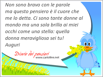 Non sono <strong>bravo</strong> con le parole ma questo pensiero  il cuore che me lo detta. Ci sono tante donne al mondo ma una sola brilla ai miei occhi come una stella: quella donna meravigliosa sei tu! Auguri