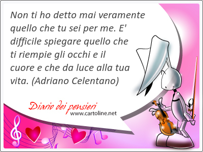 Non ti ho detto mai veramente quello che tu sei per me. E' difficile spiegare quello che ti riempie gli occhi e il cuore e che da luce alla tua vita.