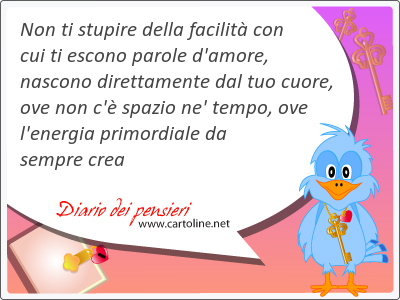 Non ti stupire della facilit con cui ti escono parole d'amore, nascono direttamente dal tuo cuore, ove non c' spazio ne' tempo, ove l'energia primordiale da sempre crea