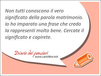 Non tutti conoscono il vero significato della parola matrimonio. Io ho imparato una frase che credo la rappresenti molto <strong>bene</strong>. Cercate il significato e capirete.