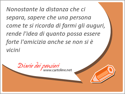 Nonostante la distanza che ci separa, sapere che una persona come te si ricorda di farmi gli auguri, rende l'idea di quanto possa essere forte l'amicizia anche se non si è vicini