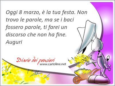 Oggi 8 marzo, è la tua festa. Non trovo le parole, ma se i baci fossero parole, ti farei un discorso che non ha fine. Auguri