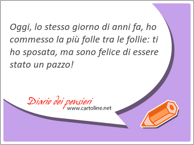 Oggi, lo stesso giorno di anni fa, ho commesso la pi folle tra le follie: ti ho sposata, ma sono felice di essere <strong>stato</strong> un pazzo!