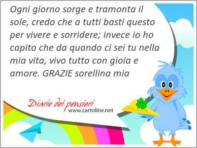 Ogni giorno sorge e tramonta il sole, credo che a tutti basti questo per vivere e sorridere; invece io ho capito che da quando ci sei tu nella mia vita, <strong>vivo</strong> tutto con gioia e amore. GRAZIE sorellina mia