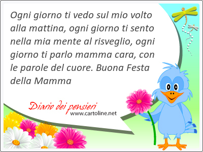 Ogni giorno ti vedo sul mio volto alla mattina, ogni giorno ti sento nella mia mente al ri<strong>sveglio</strong>, ogni giorno ti parlo mamma cara, con le parole del cuore. Buona Festa della Mamma