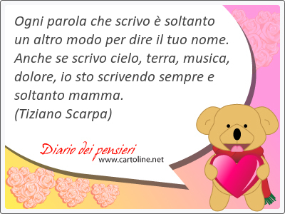 Ogni parola che scrivo  soltanto un altro modo per dire il tuo nome. Anche se scrivo cielo, terra, musica, dolore, io sto scrivendo sempre e soltanto mamma.