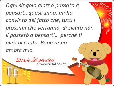 Ogni singolo giorno passato a pensarti, quest'anno, mi ha convinto del fatto che, tutti i prossimi che verranno, di sicuro non li passer a pensarti... perch ti avr accanto. Buon anno <strong>amore</strong> mio.