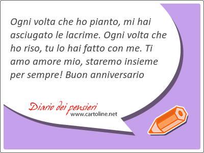 Ogni volta che ho pianto, mi hai asciugato le lacrime. Ogni volta che ho riso, tu lo hai fatto con me. Ti amo amore mio, staremo insieme per sempre! Buon anniversario