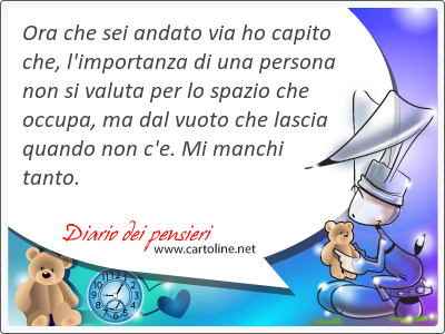 Ora che sei <strong>andato</strong> via ho capito che, l'importanza di una persona non si valuta per lo spazio che occupa, ma dal vuoto che lascia quando non c'e. Mi manchi tanto.