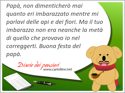 Papà, non dimenticherò mai quanto eri imbarazzato mentre mi parlavi delle api e dei fiori. Ma il tuo imbarazzo non era <strong>neanche</strong> la metà di quello che provavo io nel correggerti. Buona festa del papà.