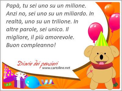 Pap, tu sei uno su un milione. Anzi no, sei uno su un miliardo. In realt, uno su un trilione. In altre parole, sei unico. Il migliore, il pi amorevole. Buon compleanno!