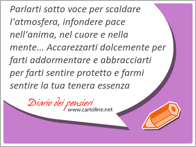 Parlarti sotto voce per scaldare l'atmosfera, infondere pace nell'anima, nel cuore e nella <strong>mente</strong>... Accarezzarti dolce<strong>mente</strong> per farti addormentare e abbracciarti per farti sentire protetto e farmi sentire la tua tenera essenza