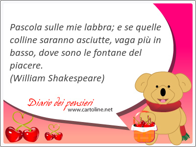 Pascola sulle mie labbra; e se quelle colline saranno asciutte, vaga pi in basso, dove sono le fontane del piacere.