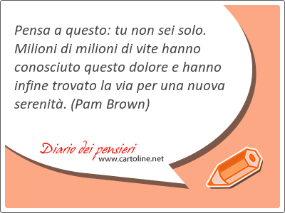 Pensa a questo: tu non sei solo. Milioni di milioni di vite hanno conosciuto questo dolore e hanno infine trovato la via per una nuova serenit.