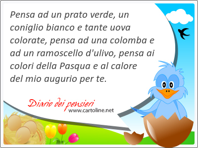 Pensa ad un prato verde, un coniglio bianco e tante <strong>uova</strong> colorate, pensa ad una colomba e ad un ramoscello d'ulivo, pensa ai colori della Pasqua e al calore del mio augurio per te.